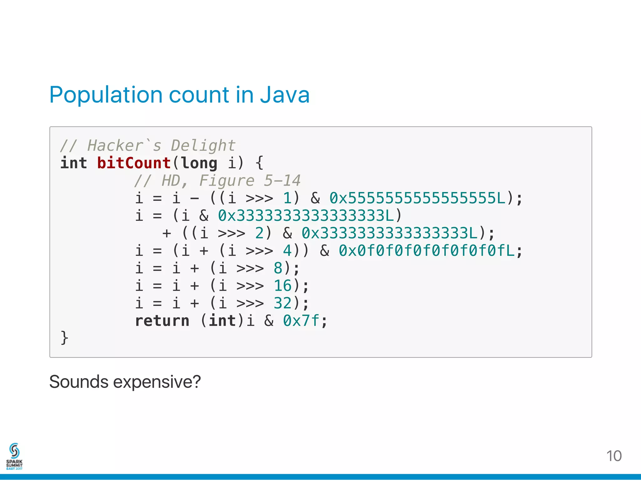 Population count in Java
// Hacker`s Delight
int bitCount(long i) {
// HD, Figure 5-14
i = i - ((i >>> 1) & 0x5555555555555555L);
i = (i & 0x3333333333333333L)
+ ((i >>> 2) & 0x3333333333333333L);
i = (i + (i >>> 4)) & 0x0f0f0f0f0f0f0f0fL;
i = i + (i >>> 8);
i = i + (i >>> 16);
i = i + (i >>> 32);
return (int)i & 0x7f;
}
Sounds expensive?
10
 
