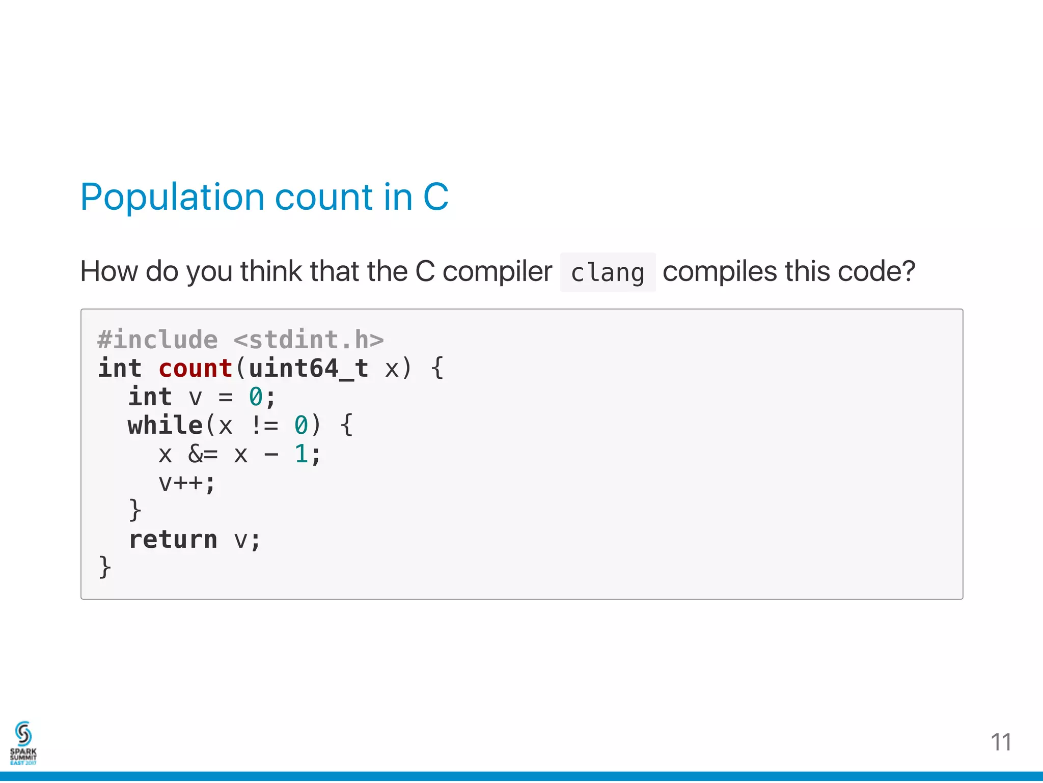 Population count in C
How do you think that the C compiler  clang compiles this code?
#include <stdint.h>
int count(uint64_t x) {
int v = 0;
while(x != 0) {
x &= x - 1;
v++;
}
return v;
}
11
 