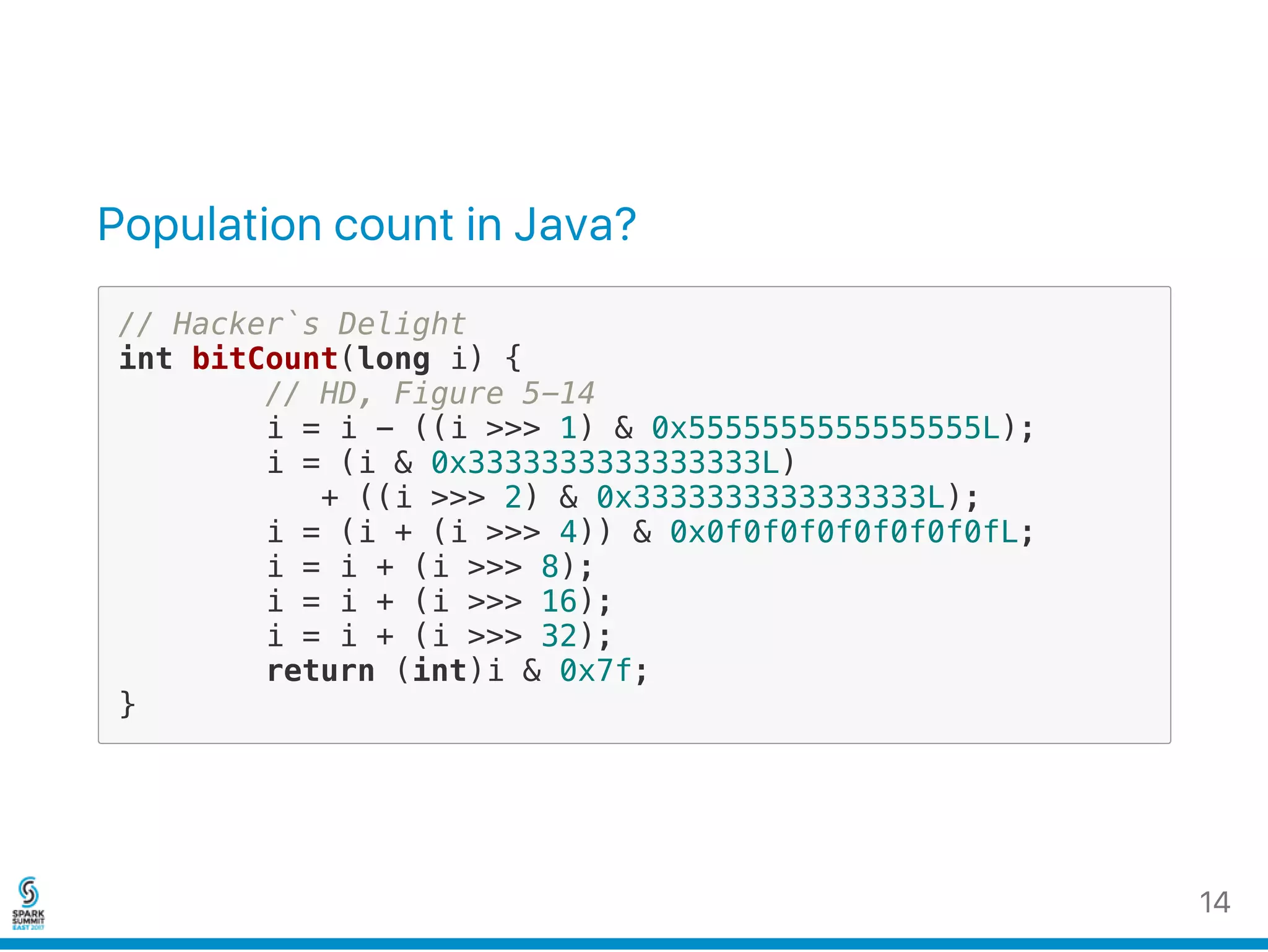 Population count in Java?
// Hacker`s Delight
int bitCount(long i) {
// HD, Figure 5-14
i = i - ((i >>> 1) & 0x5555555555555555L);
i = (i & 0x3333333333333333L)
+ ((i >>> 2) & 0x3333333333333333L);
i = (i + (i >>> 4)) & 0x0f0f0f0f0f0f0f0fL;
i = i + (i >>> 8);
i = i + (i >>> 16);
i = i + (i >>> 32);
return (int)i & 0x7f;
}
14
 