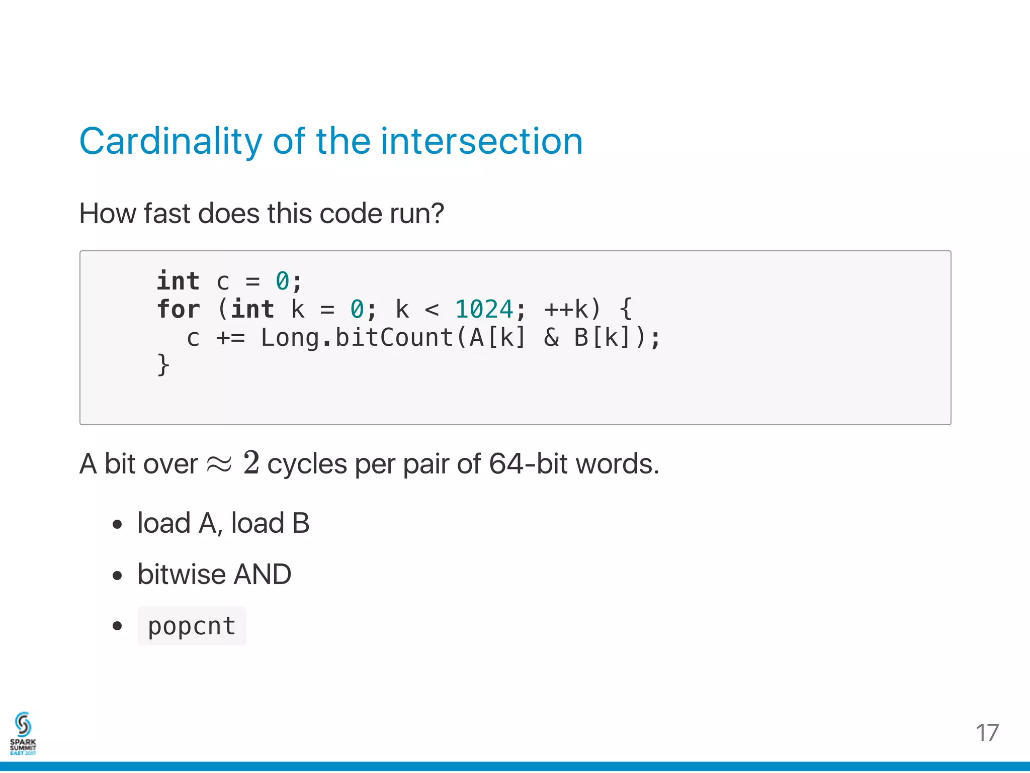 Cardinality of the intersection
How fast does this code run?
int c = 0;
for (int k = 0; k < 1024; ++k) {
c += Long.bitCount(A[k] & B[k]);
}
A bit over ≈ 2 cycles per pair of 64‑bit words.
load A, load B
bitwise AND
 popcnt 
17
 