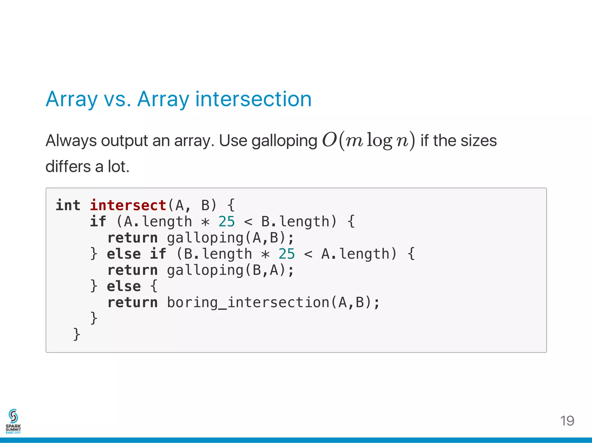 Array vs. Array intersection
Always output an array. Use galloping O(m log n) if the sizes
differs a lot.
int intersect(A, B) {
if (A.length * 25 < B.length) {
return galloping(A,B);
} else if (B.length * 25 < A.length) {
return galloping(B,A);
} else {
return boring_intersection(A,B);
}
}
19
 