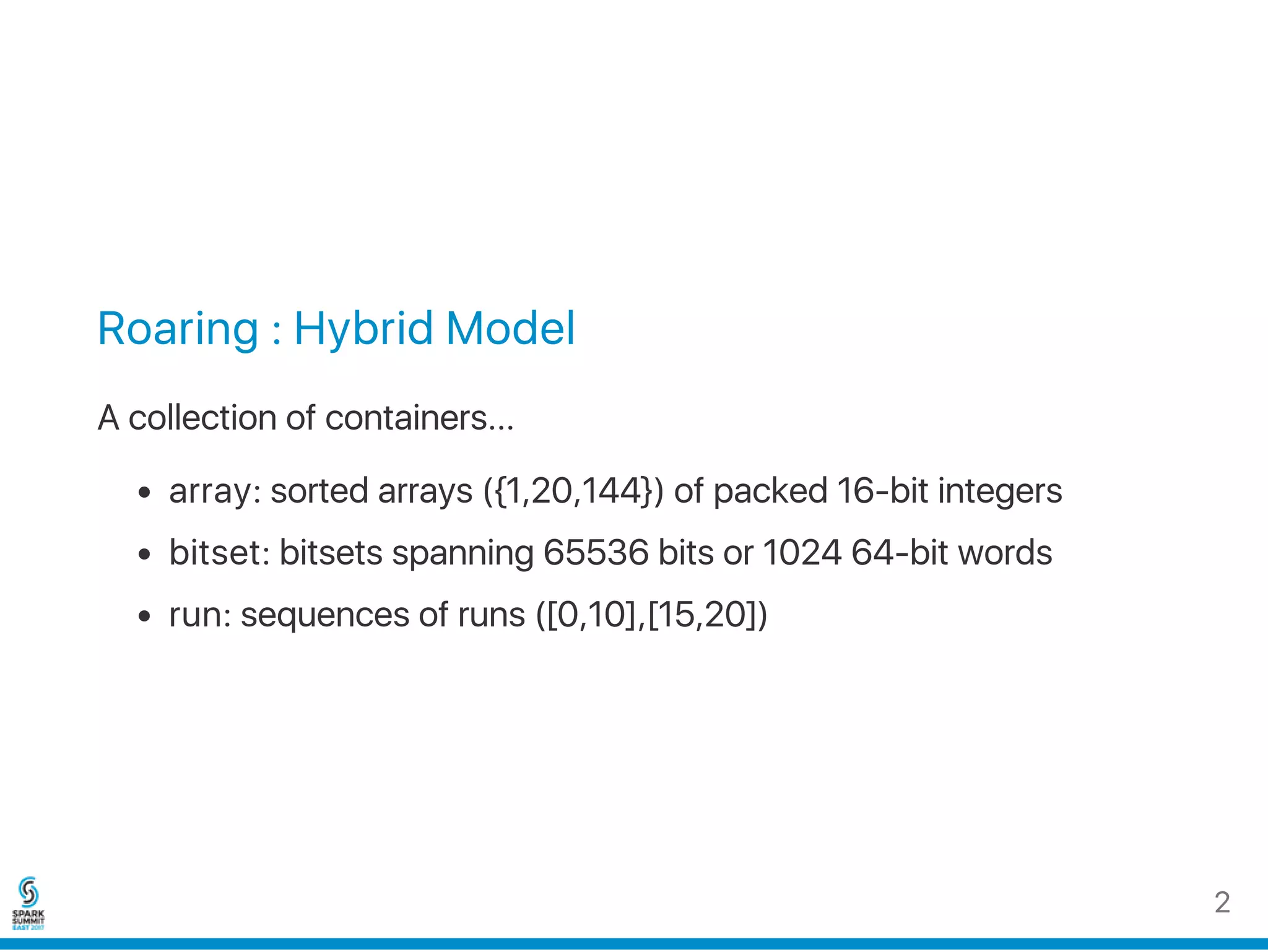 Roaring : Hybrid Model
A collection of containers...
array: sorted arrays ({1,20,144}) of packed 16‑bit integers
bitset: bitsets spanning 65536 bits or 1024 64‑bit words
run: sequences of runs ([0,10],[15,20])
2
 