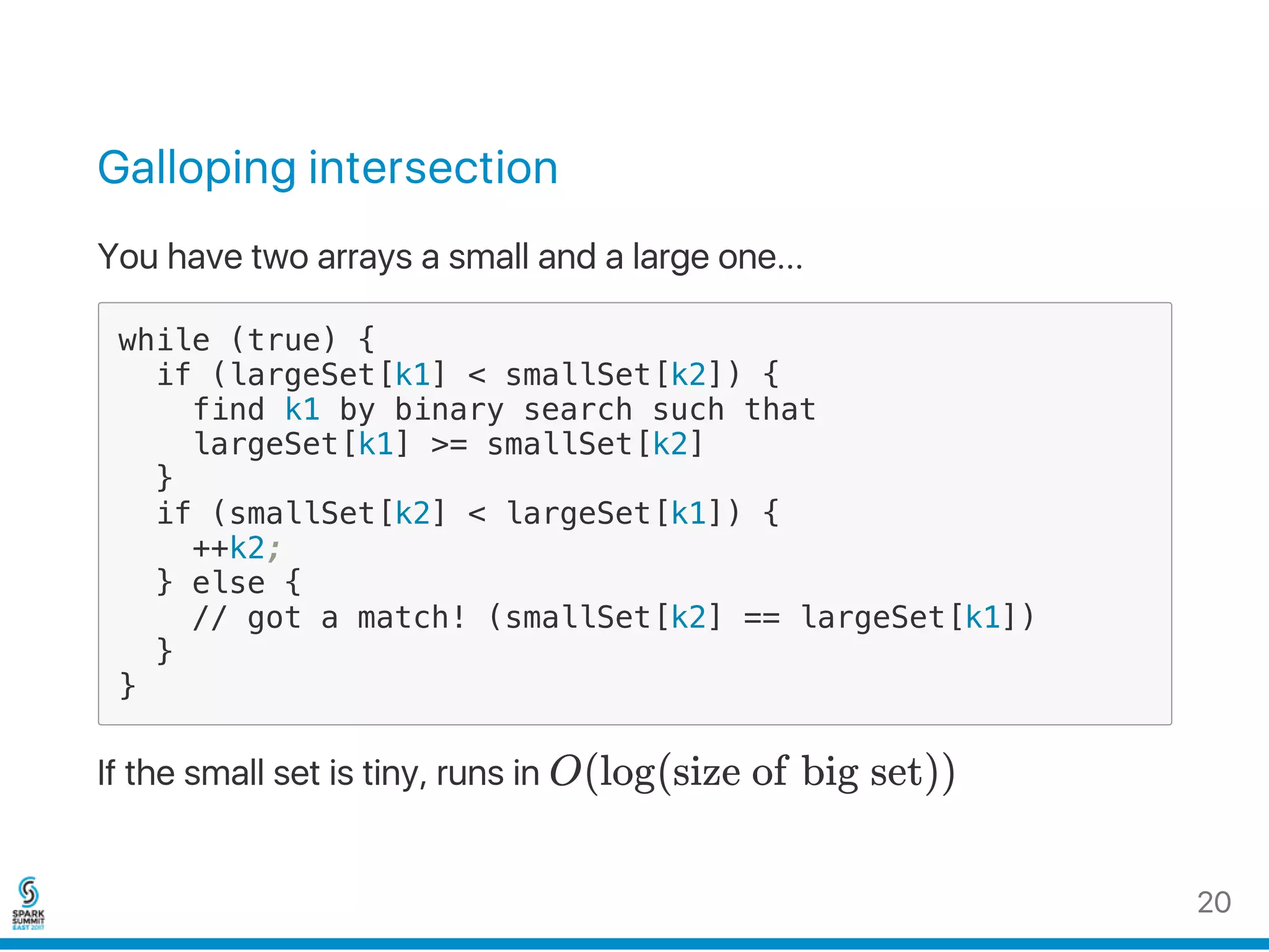 Galloping intersection
You have two arrays a small and a large one...
while (true) {
if (largeSet[k1] < smallSet[k2]) {
find k1 by binary search such that
largeSet[k1] >= smallSet[k2]
}
if (smallSet[k2] < largeSet[k1]) {
++k2;
} else {
// got a match! (smallSet[k2] == largeSet[k1])
}
}
If the small set is tiny, runs in O(log(size of big set))
20
 