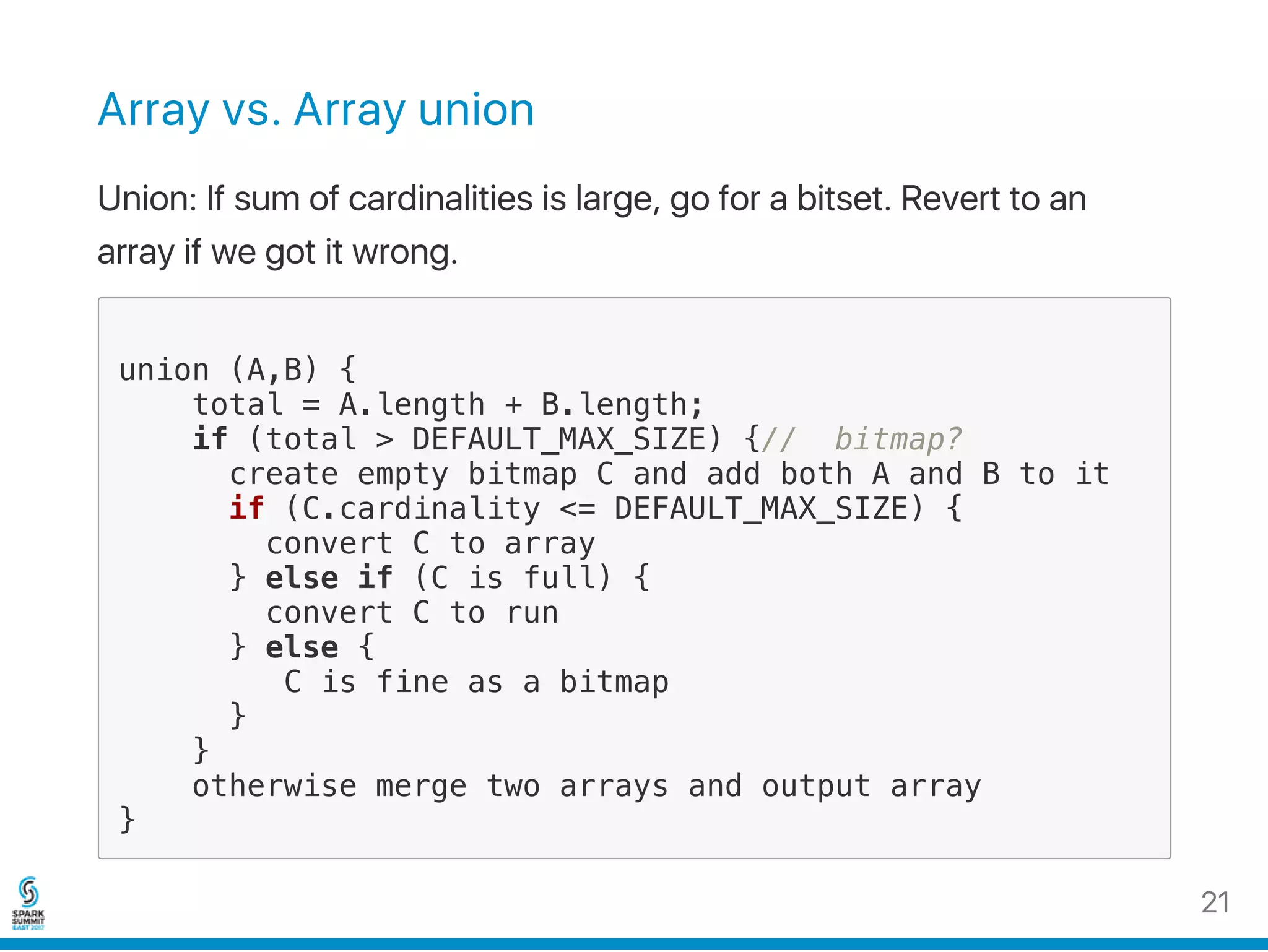 Array vs. Array union
Union: If sum of cardinalities is large, go for a bitset. Revert to an
array if we got it wrong.
union (A,B) {
total = A.length + B.length;
if (total > DEFAULT_MAX_SIZE) {// bitmap?
create empty bitmap C and add both A and B to it
if (C.cardinality <= DEFAULT_MAX_SIZE) {
convert C to array
} else if (C is full) {
convert C to run
} else {
C is fine as a bitmap
}
}
otherwise merge two arrays and output array
}
21
 