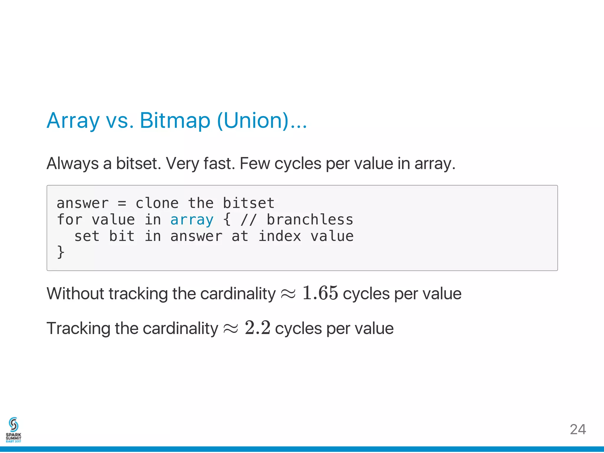 Array vs. Bitmap (Union)...
Always a bitset. Very fast. Few cycles per value in array.
answer = clone the bitset
for value in array { // branchless
set bit in answer at index value
}
Without tracking the cardinality ≈ 1.65 cycles per value
Tracking the cardinality ≈ 2.2 cycles per value
24
 