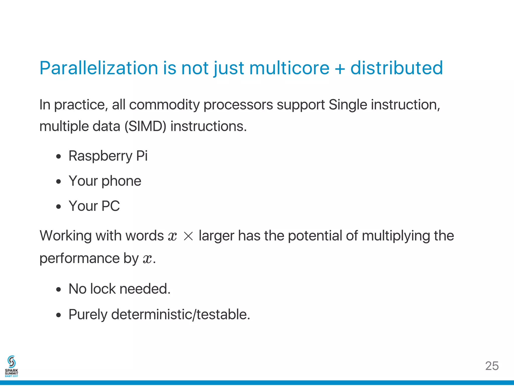 Parallelization is not just multicore + distributed
In practice, all commodity processors support Single instruction,
multiple data (SIMD) instructions.
Raspberry Pi
Your phone
Your PC
Working with words x × larger has the potential of multiplying the
performance by x.
No lock needed.
Purely deterministic/testable.
25
 