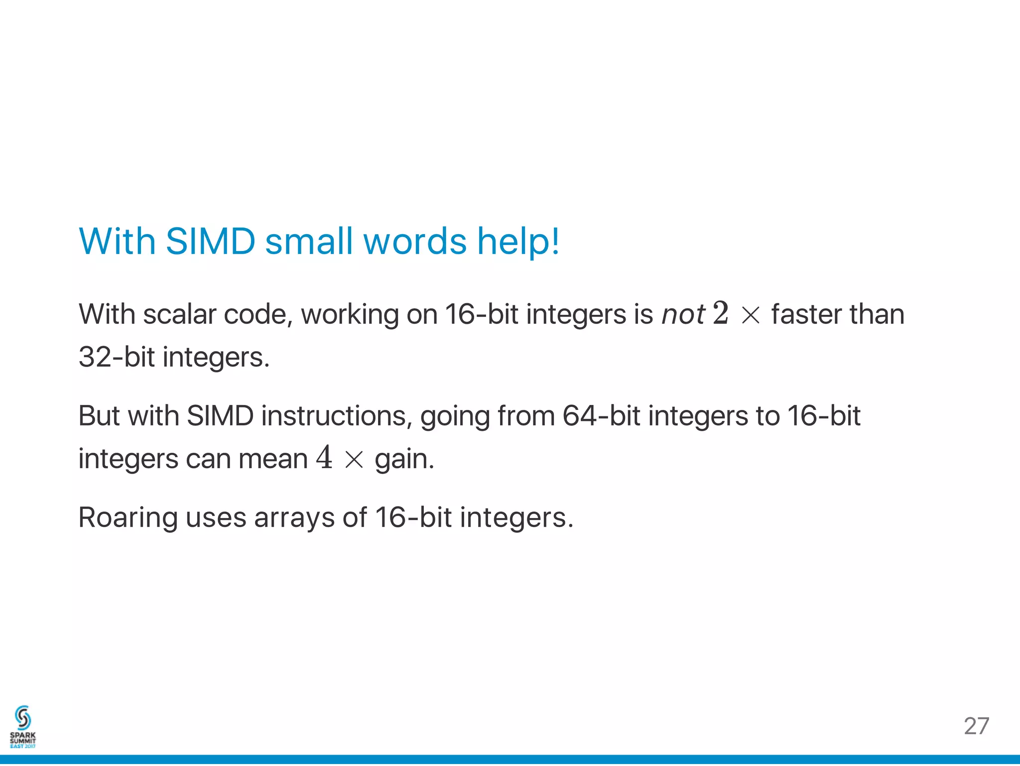 With SIMD small words help!
With scalar code, working on 16‑bit integers is not 2 × faster than
32‑bit integers.
But with SIMD instructions, going from 64‑bit integers to 16‑bit
integers can mean 4 × gain.
Roaring uses arrays of 16‑bit integers.
27
 