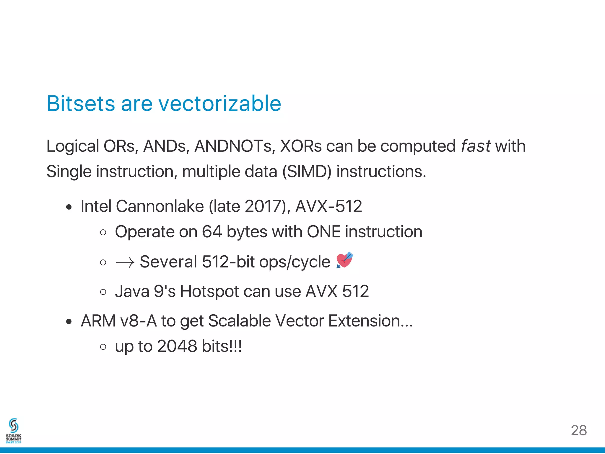 Bitsets are vectorizable
Logical ORs, ANDs, ANDNOTs, XORs can be computed fast with
Single instruction, multiple data (SIMD) instructions.
Intel Cannonlake (late 2017), AVX‑512
Operate on 64 bytes with ONE instruction
→ Several 512‑bit ops/cycle
Java 9's Hotspot can use AVX 512
ARM v8‑A to get Scalable Vector Extension...
up to 2048 bits!!!
28
 