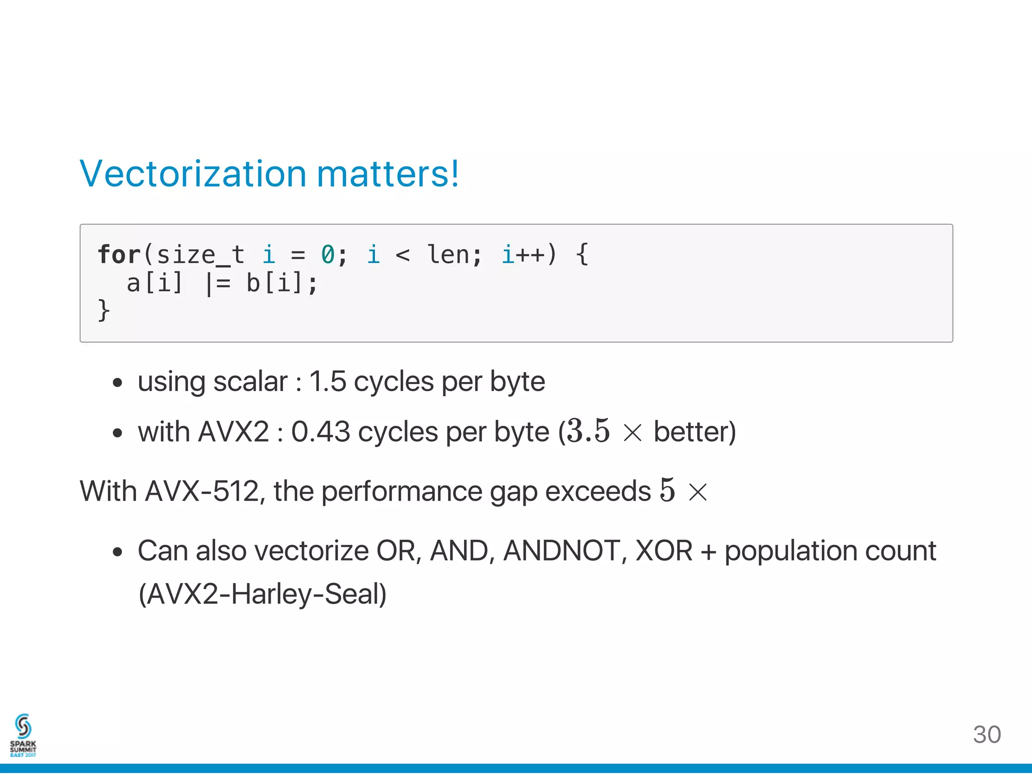 Vectorization matters!
for(size_t i = 0; i < len; i++) {
a[i] |= b[i];
}
using scalar : 1.5 cycles per byte
with AVX2 : 0.43 cycles per byte (3.5 × better)
With AVX‑512, the performance gap exceeds 5 ×
Can also vectorize OR, AND, ANDNOT, XOR + population count
(AVX2‑Harley‑Seal)
30
 