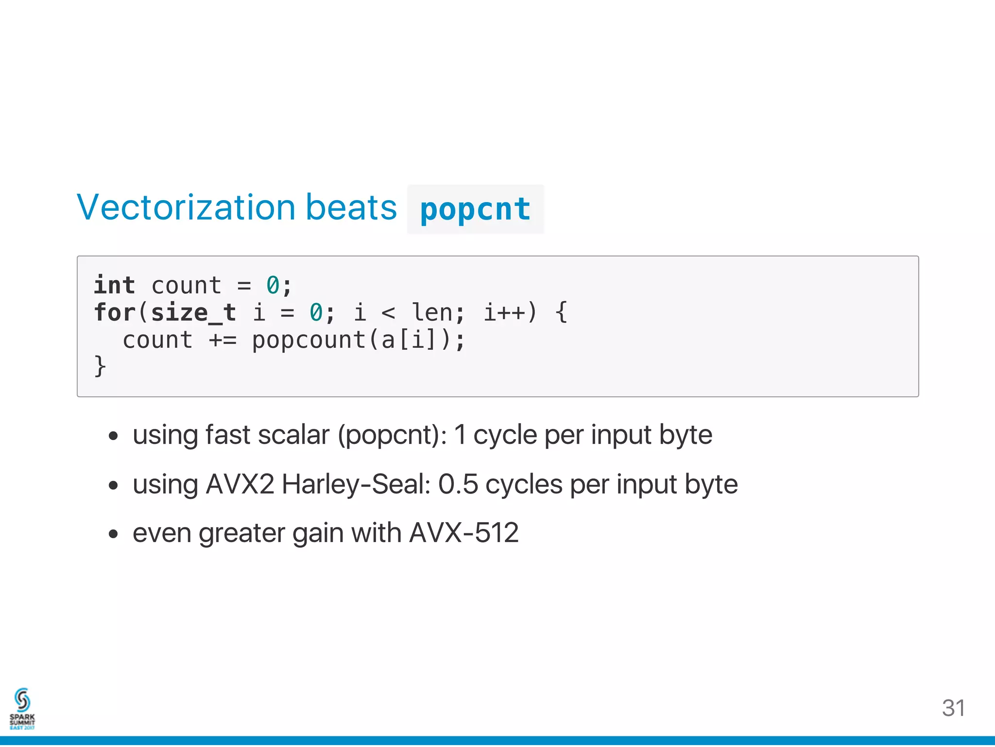 Vectorization beats  popcnt 
int count = 0;
for(size_t i = 0; i < len; i++) {
count += popcount(a[i]);
}
using fast scalar (popcnt): 1 cycle per input byte
using AVX2 Harley‑Seal: 0.5 cycles per input byte
even greater gain with AVX‑512
31
 