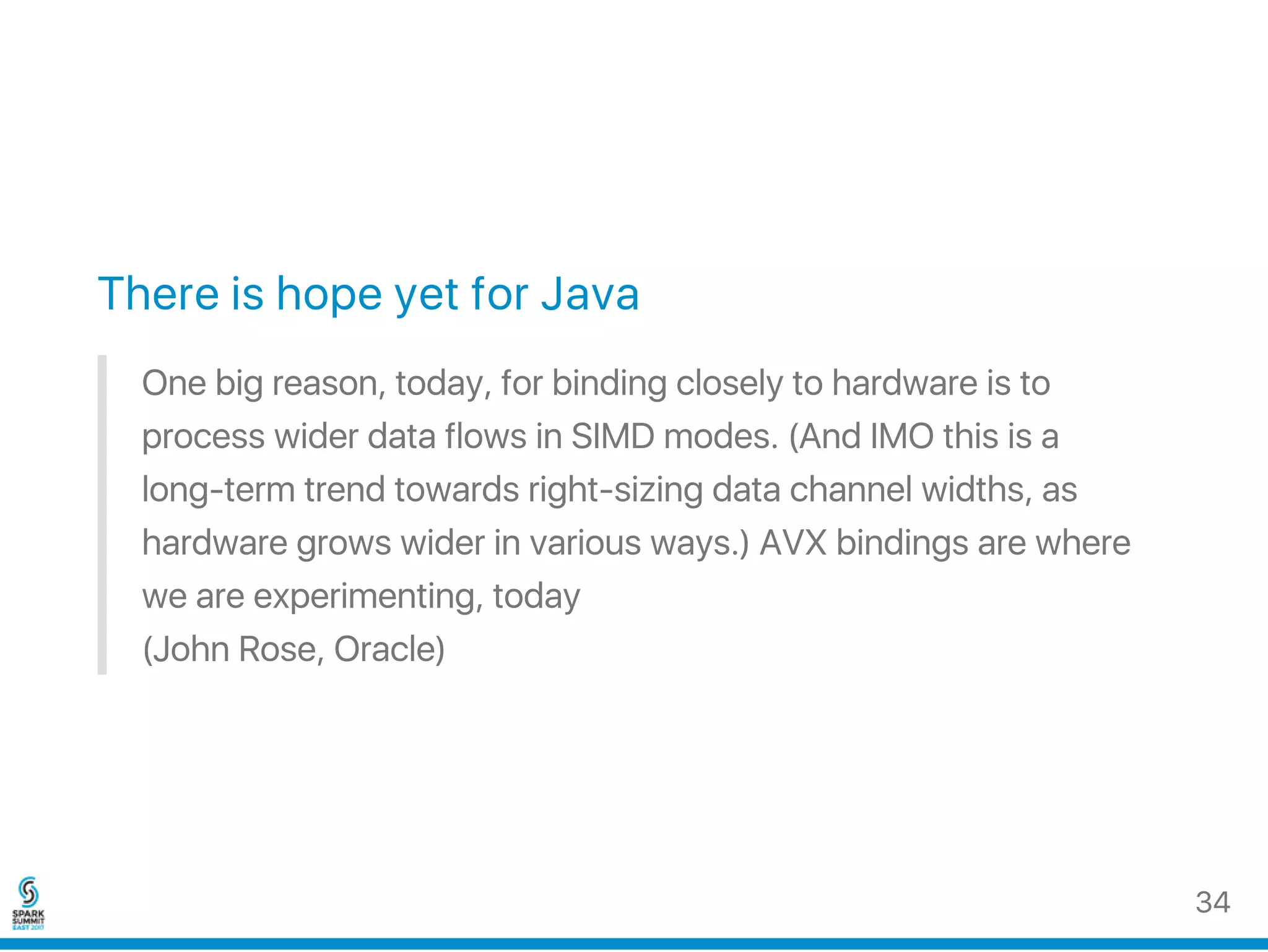 There is hope yet for Java
One big reason, today, for binding closely to hardware is to
process wider data flows in SIMD modes. (And IMO this is a
long‑term trend towards right‑sizing data channel widths, as
hardware grows wider in various ways.) AVX bindings are where
we are experimenting, today
(John Rose, Oracle)
34
 