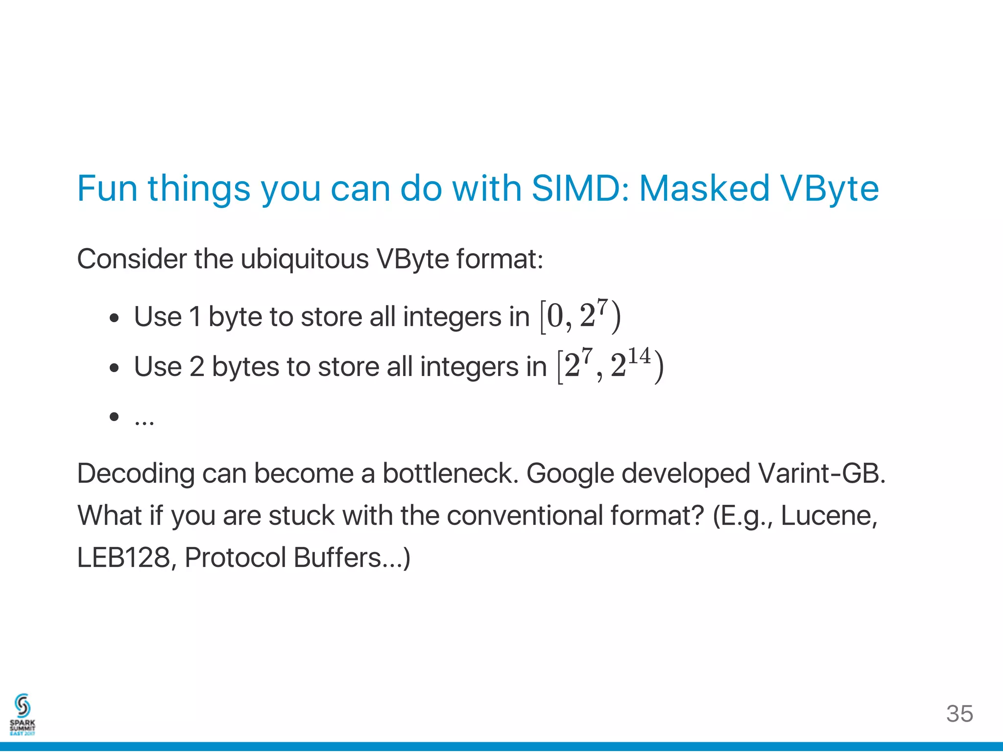 Fun things you can do with SIMD: Masked VByte
Consider the ubiquitous VByte format:
Use 1 byte to store all integers in [0, 2 )
Use 2 bytes to store all integers in [2 , 2 )
...
Decoding can become a bottleneck. Google developed Varint‑GB.
What if you are stuck with the conventional format? (E.g., Lucene,
LEB128, Protocol Buffers...)
7
7 14
35
 