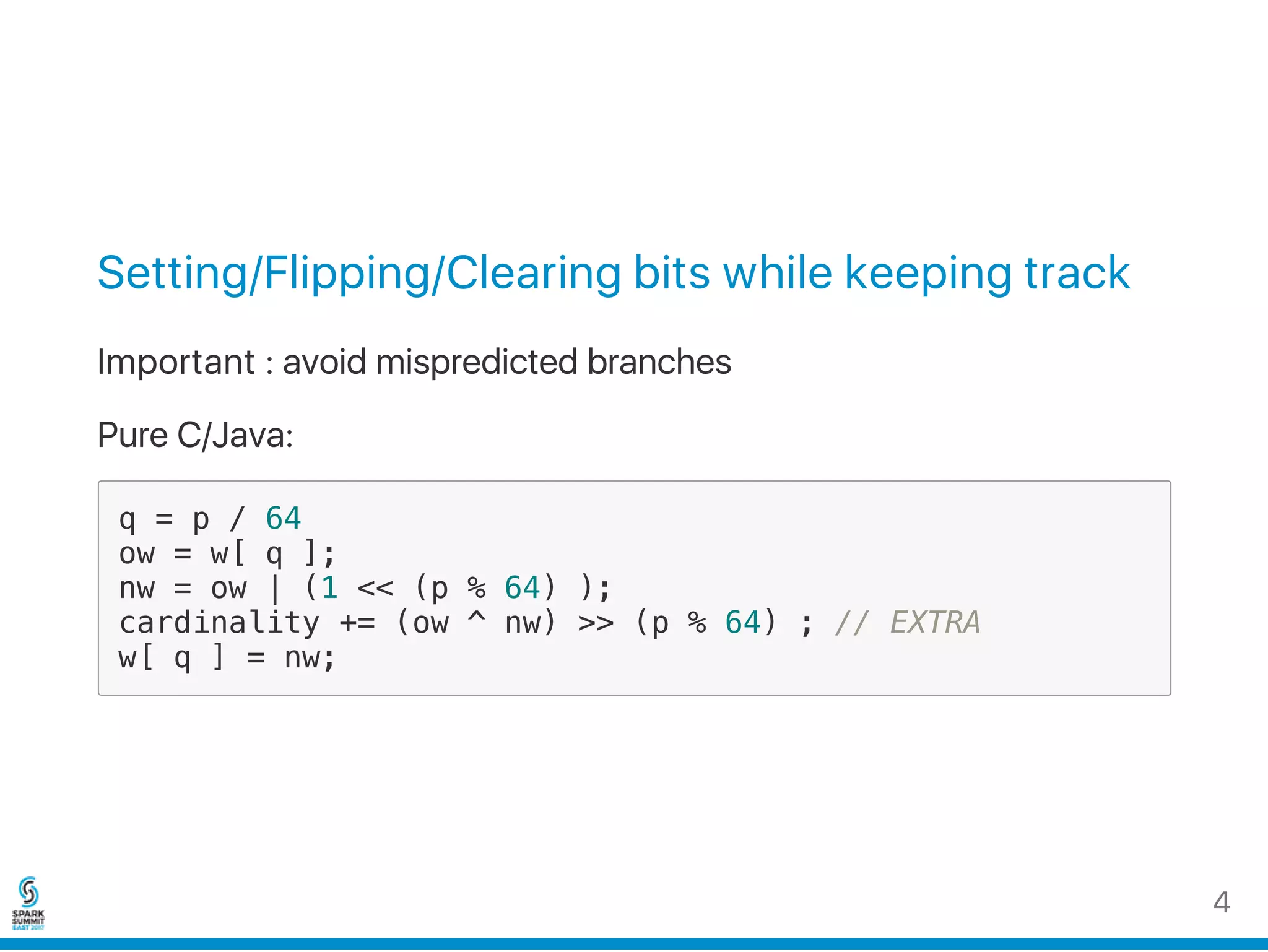 Setting/Flipping/Clearing bits while keeping track
Important : avoid mispredicted branches
Pure C/Java:
q = p / 64
ow = w[ q ];
nw = ow | (1 << (p % 64) );
cardinality += (ow ^ nw) >> (p % 64) ; // EXTRA
w[ q ] = nw;
4
 