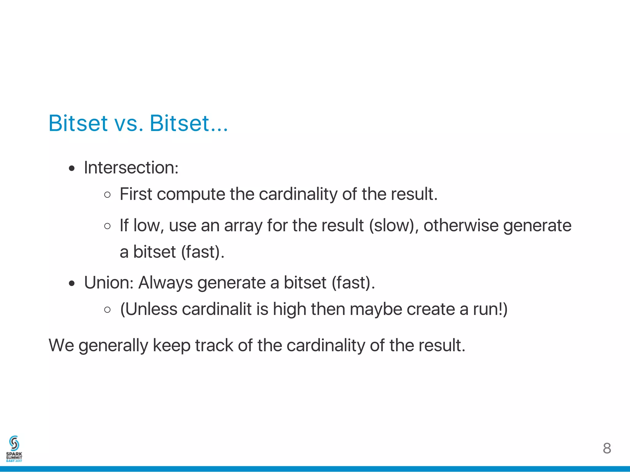 Bitset vs. Bitset...
Intersection:
First compute the cardinality of the result.
If low, use an array for the result (slow), otherwise generate
a bitset (fast).
Union: Always generate a bitset (fast).
(Unless cardinality is high then maybe create a run!)
We generally keep track of the cardinality of the result.
8
 