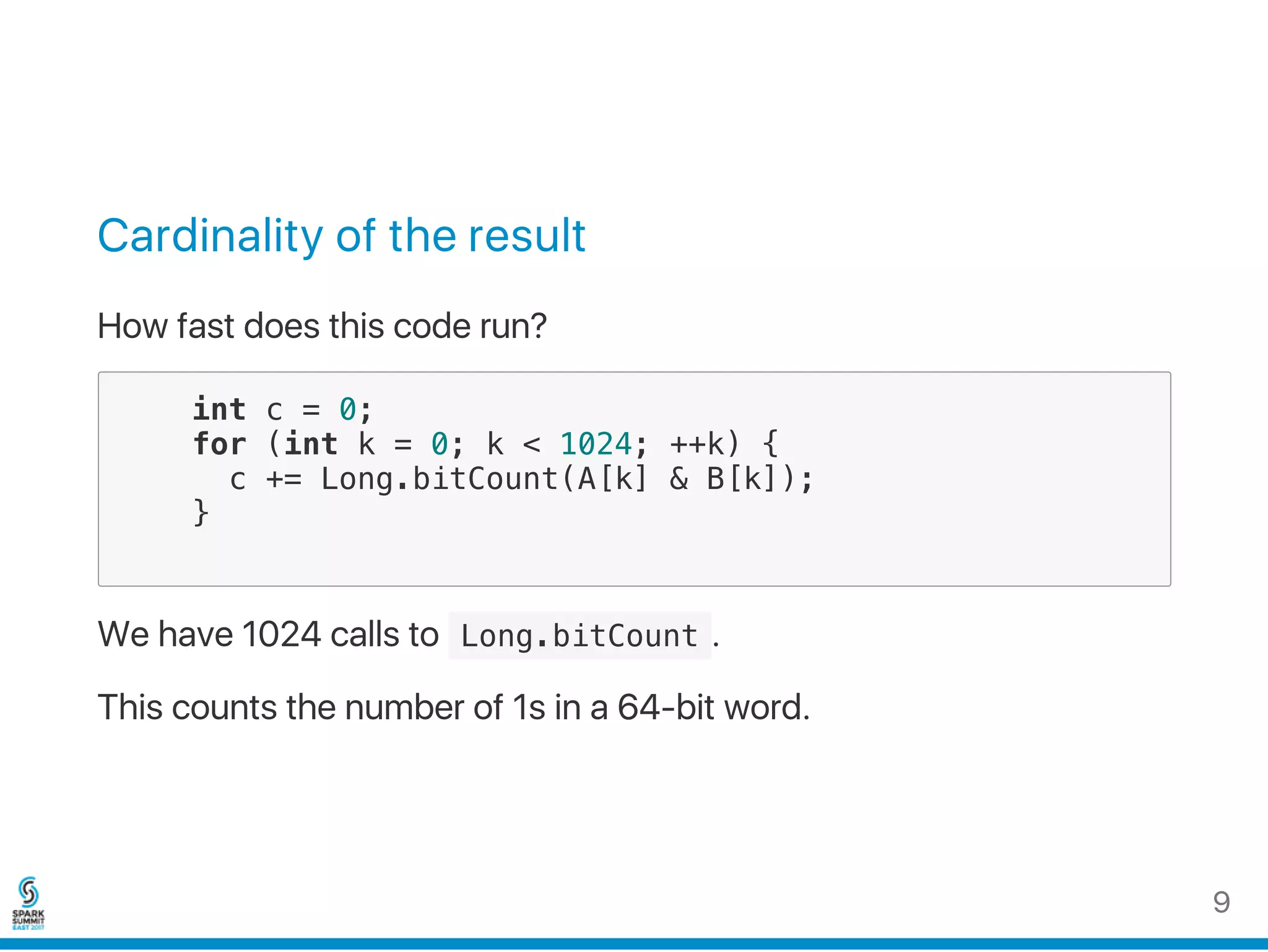 Cardinality of the result
How fast does this code run?
int c = 0;
for (int k = 0; k < 1024; ++k) {
c += Long.bitCount(A[k] & B[k]);
}
We have 1024 calls to  Long.bitCount .
This counts the number of 1s in a 64‑bit word.
9
 