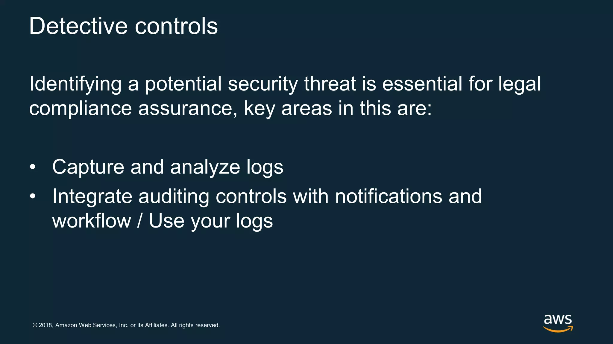 © 2018, Amazon Web Services, Inc. or its Affiliates. All rights reserved.
Detective controls
Identifying a potential security threat is essential for legal
compliance assurance, key areas in this are:
• Capture and analyze logs
• Integrate auditing controls with notifications and
workflow / Use your logs
 