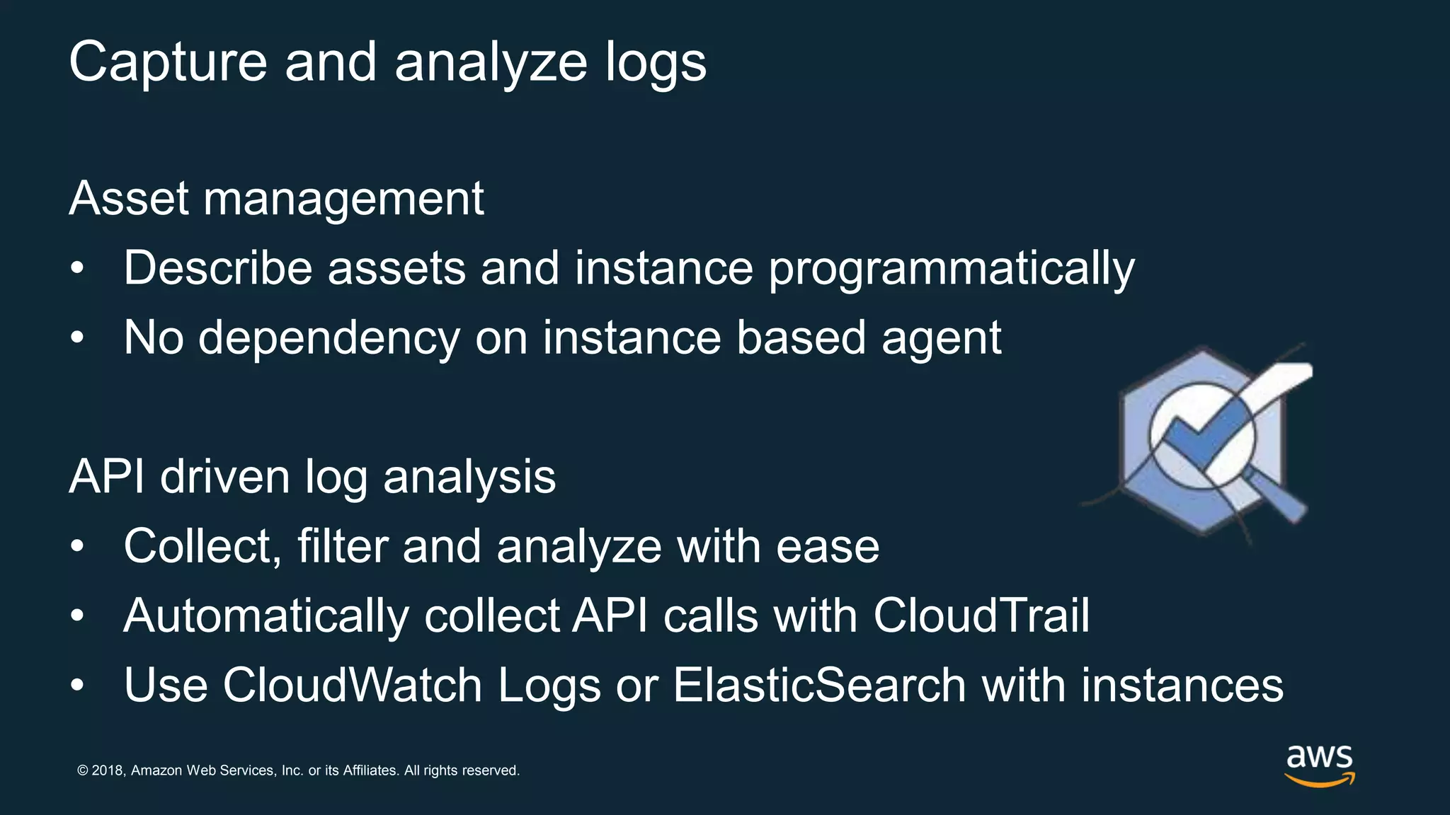 © 2018, Amazon Web Services, Inc. or its Affiliates. All rights reserved.
Capture and analyze logs
Asset management
• Describe assets and instance programmatically
• No dependency on instance based agent
API driven log analysis
• Collect, filter and analyze with ease
• Automatically collect API calls with CloudTrail
• Use CloudWatch Logs or ElasticSearch with instances
 