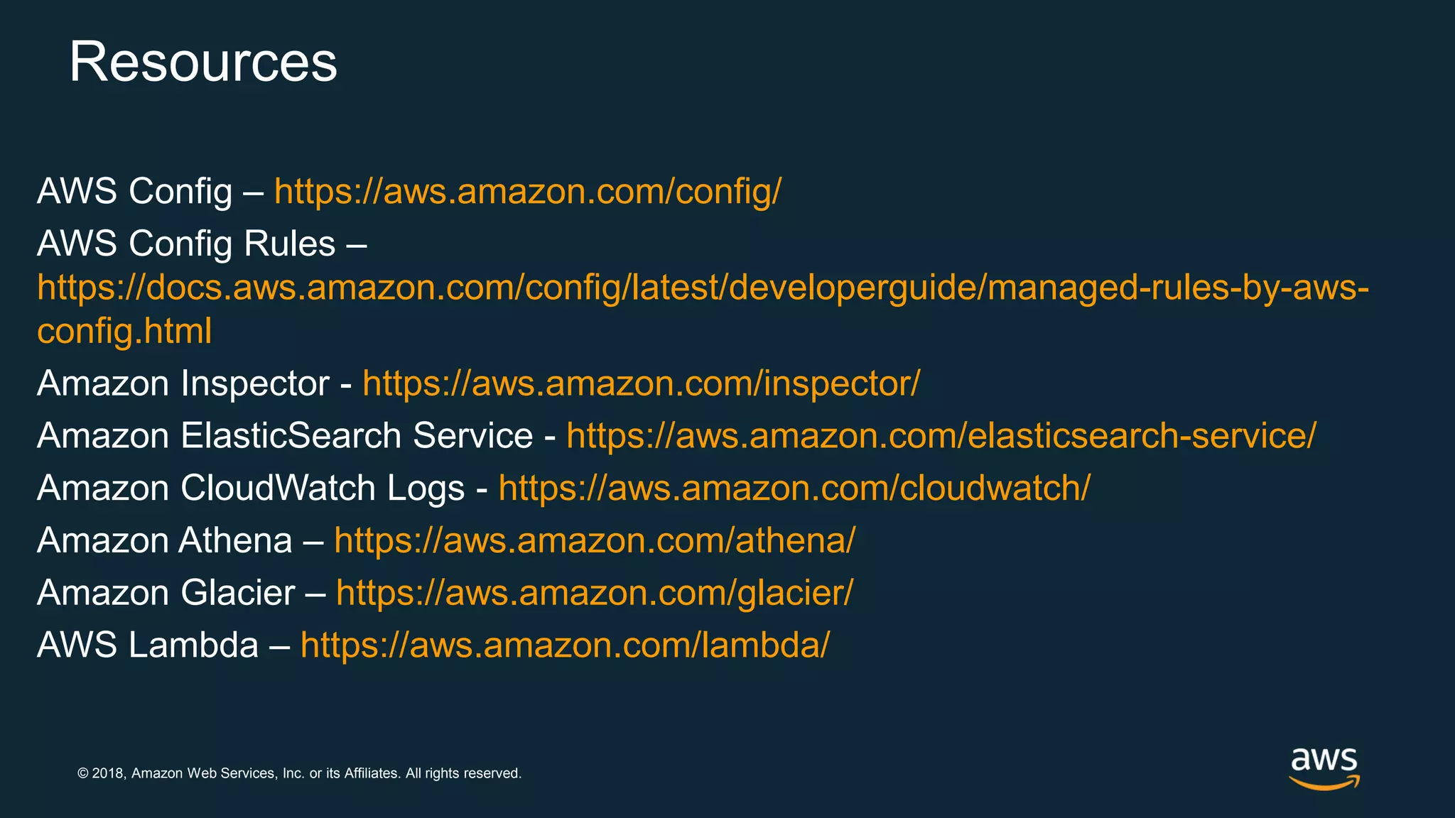 © 2018, Amazon Web Services, Inc. or its Affiliates. All rights reserved.
Resources
AWS Config – https://aws.amazon.com/config/
AWS Config Rules –
https://docs.aws.amazon.com/config/latest/developerguide/managed-rules-by-aws-
config.html
Amazon Inspector - https://aws.amazon.com/inspector/
Amazon ElasticSearch Service - https://aws.amazon.com/elasticsearch-service/
Amazon CloudWatch Logs - https://aws.amazon.com/cloudwatch/
Amazon Athena – https://aws.amazon.com/athena/
Amazon Glacier – https://aws.amazon.com/glacier/
AWS Lambda – https://aws.amazon.com/lambda/
 