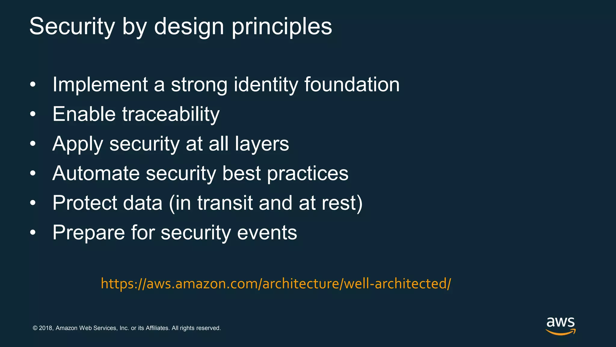 © 2018, Amazon Web Services, Inc. or its Affiliates. All rights reserved.
Security by design principles
• Implement a strong identity foundation
• Enable traceability
• Apply security at all layers
• Automate security best practices
• Protect data (in transit and at rest)
• Prepare for security events
https://aws.amazon.com/architecture/well-architected/
 