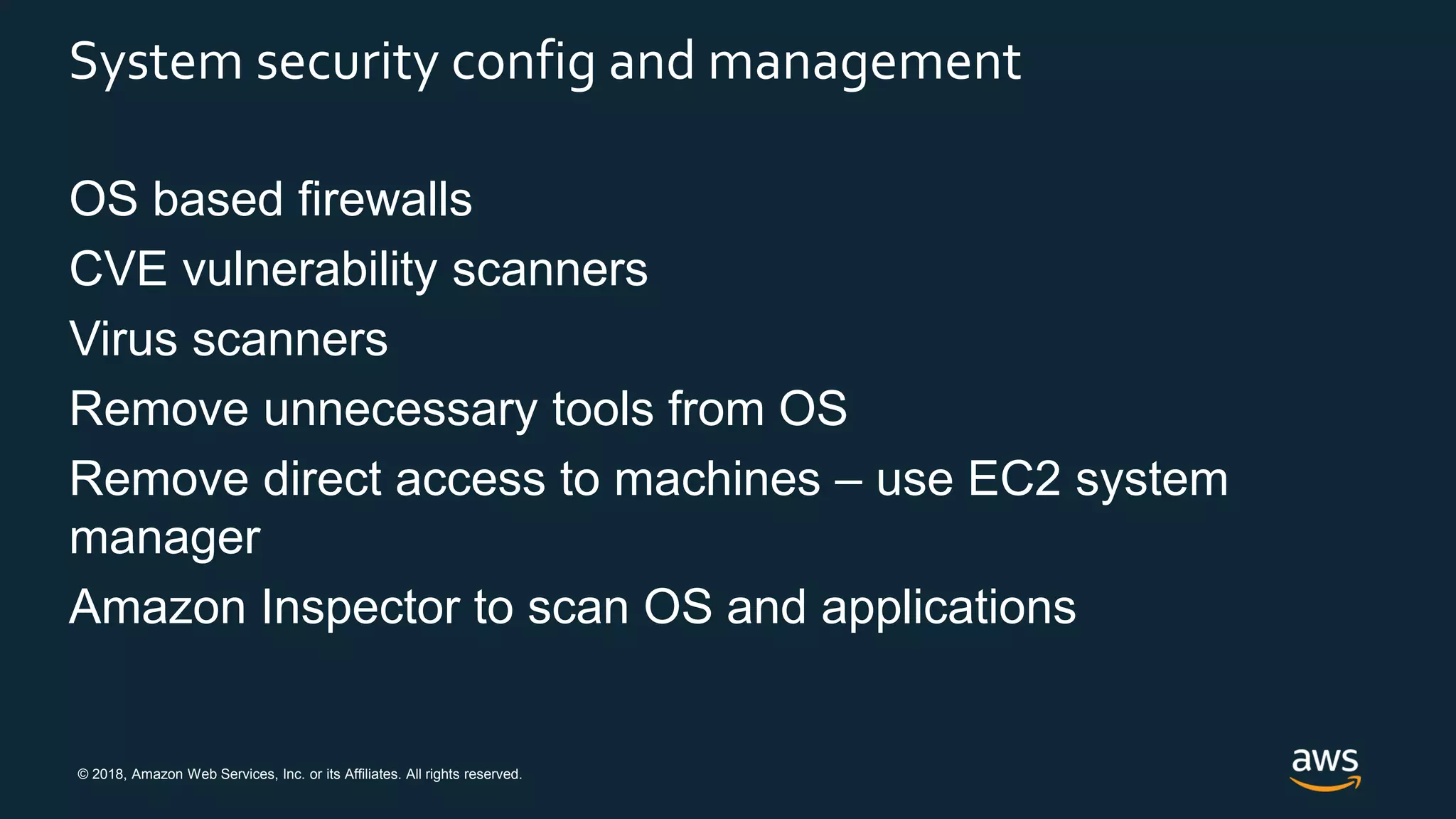 © 2018, Amazon Web Services, Inc. or its Affiliates. All rights reserved.
System security config and management
OS based firewalls
CVE vulnerability scanners
Virus scanners
Remove unnecessary tools from OS
Remove direct access to machines – use EC2 system
manager
Amazon Inspector to scan OS and applications
 