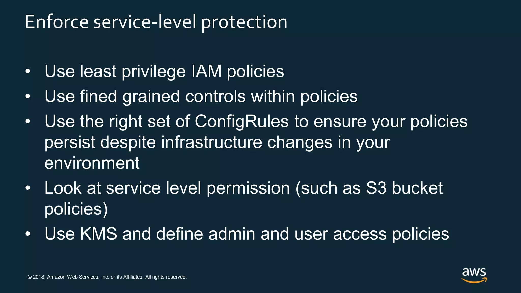 © 2018, Amazon Web Services, Inc. or its Affiliates. All rights reserved.
Enforce service-level protection
• Use least privilege IAM policies
• Use fined grained controls within policies
• Use the right set of ConfigRules to ensure your policies
persist despite infrastructure changes in your
environment
• Look at service level permission (such as S3 bucket
policies)
• Use KMS and define admin and user access policies
 