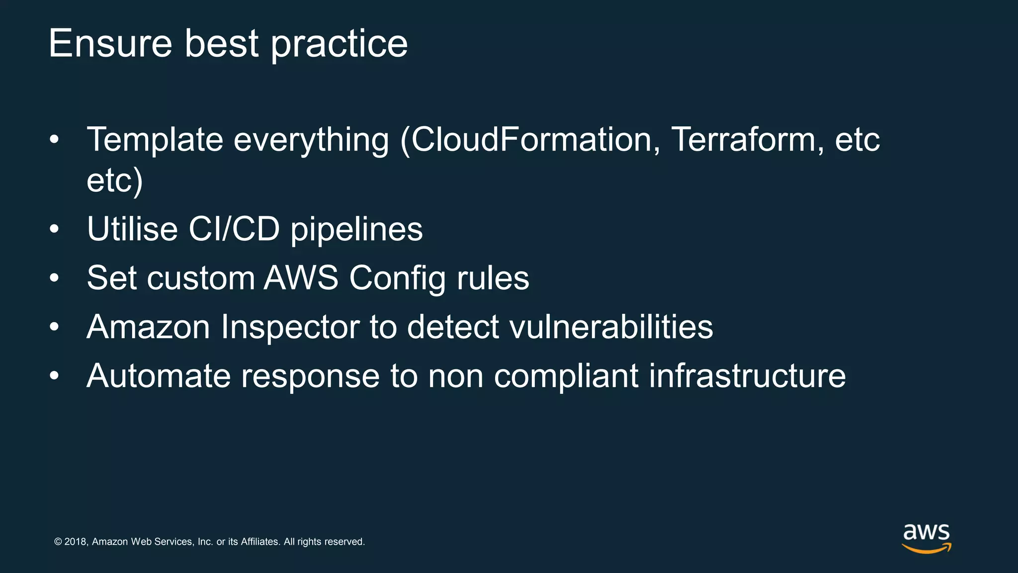© 2018, Amazon Web Services, Inc. or its Affiliates. All rights reserved.
Ensure best practice
• Template everything (CloudFormation, Terraform, etc
etc)
• Utilise CI/CD pipelines
• Set custom AWS Config rules
• Amazon Inspector to detect vulnerabilities
• Automate response to non compliant infrastructure
 
