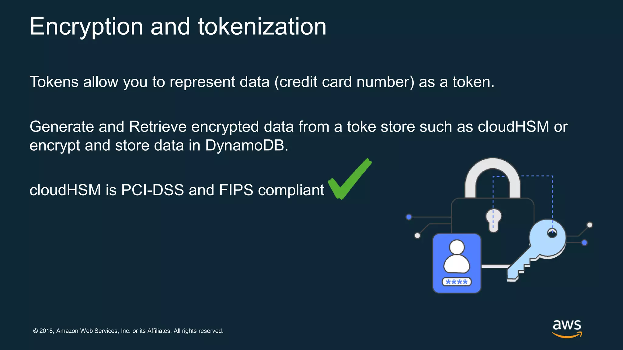 © 2018, Amazon Web Services, Inc. or its Affiliates. All rights reserved.
Encryption and tokenization
Tokens allow you to represent data (credit card number) as a token.
Generate and Retrieve encrypted data from a toke store such as cloudHSM or
encrypt and store data in DynamoDB.
cloudHSM is PCI-DSS and FIPS compliant
 