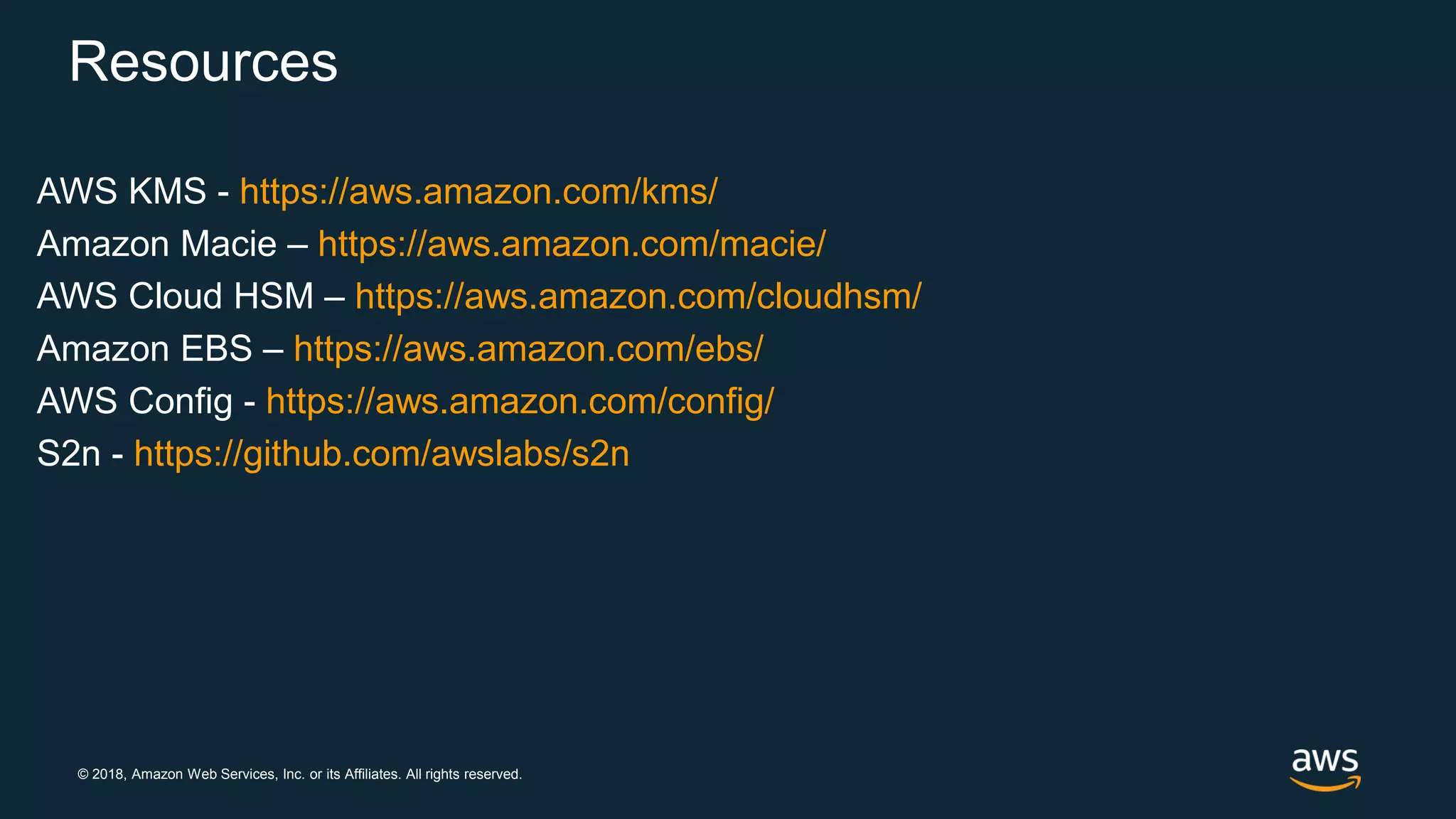 © 2018, Amazon Web Services, Inc. or its Affiliates. All rights reserved.
Resources
AWS KMS - https://aws.amazon.com/kms/
Amazon Macie – https://aws.amazon.com/macie/
AWS Cloud HSM – https://aws.amazon.com/cloudhsm/
Amazon EBS – https://aws.amazon.com/ebs/
AWS Config - https://aws.amazon.com/config/
S2n - https://github.com/awslabs/s2n
 