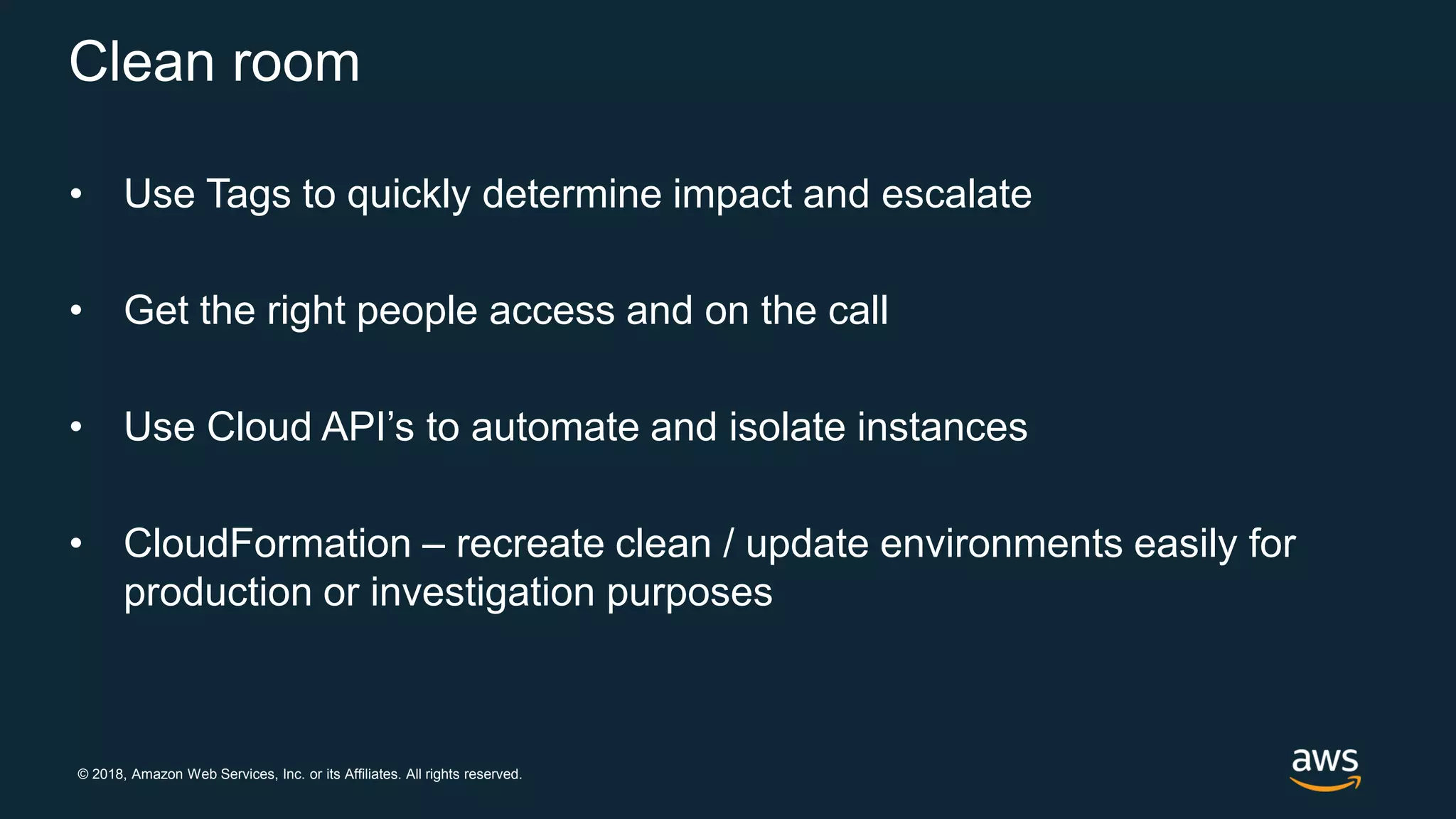 © 2018, Amazon Web Services, Inc. or its Affiliates. All rights reserved.
Clean room
• Use Tags to quickly determine impact and escalate
• Get the right people access and on the call
• Use Cloud API’s to automate and isolate instances
• CloudFormation – recreate clean / update environments easily for
production or investigation purposes
 