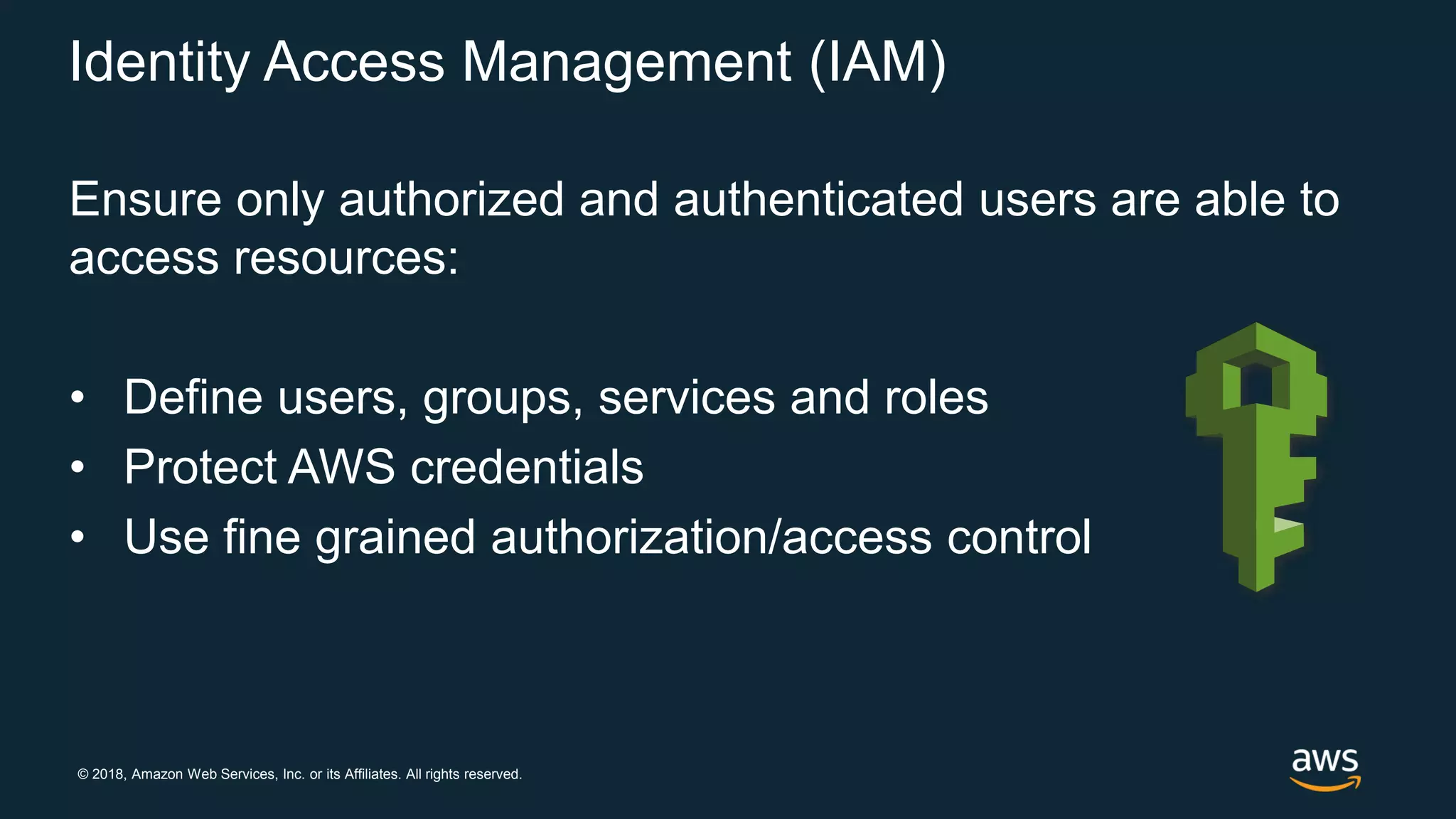© 2018, Amazon Web Services, Inc. or its Affiliates. All rights reserved.
Identity Access Management (IAM)
Ensure only authorized and authenticated users are able to
access resources:
• Define users, groups, services and roles
• Protect AWS credentials
• Use fine grained authorization/access control
 