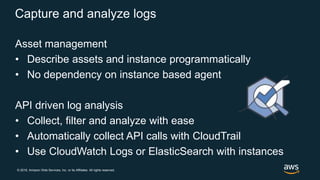 © 2018, Amazon Web Services, Inc. or its Affiliates. All rights reserved.
Capture and analyze logs
Asset management
• Describe assets and instance programmatically
• No dependency on instance based agent
API driven log analysis
• Collect, filter and analyze with ease
• Automatically collect API calls with CloudTrail
• Use CloudWatch Logs or ElasticSearch with instances
 