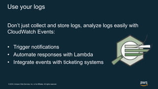 © 2018, Amazon Web Services, Inc. or its Affiliates. All rights reserved.
Use your logs
Don’t just collect and store logs, analyze logs easily with
CloudWatch Events:
• Trigger notifications
• Automate responses with Lambda
• Integrate events with ticketing systems
 