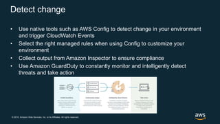 © 2018, Amazon Web Services, Inc. or its Affiliates. All rights reserved.
Detect change
• Use native tools such as AWS Config to detect change in your environment
and trigger CloudWatch Events
• Select the right managed rules when using Config to customize your
environment
• Collect output from Amazon Inspector to ensure compliance
• Use Amazon GuardDuty to constantly monitor and intelligently detect
threats and take action
 