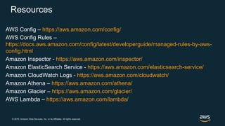 © 2018, Amazon Web Services, Inc. or its Affiliates. All rights reserved.
Resources
AWS Config – https://aws.amazon.com/config/
AWS Config Rules –
https://docs.aws.amazon.com/config/latest/developerguide/managed-rules-by-aws-
config.html
Amazon Inspector - https://aws.amazon.com/inspector/
Amazon ElasticSearch Service - https://aws.amazon.com/elasticsearch-service/
Amazon CloudWatch Logs - https://aws.amazon.com/cloudwatch/
Amazon Athena – https://aws.amazon.com/athena/
Amazon Glacier – https://aws.amazon.com/glacier/
AWS Lambda – https://aws.amazon.com/lambda/
 