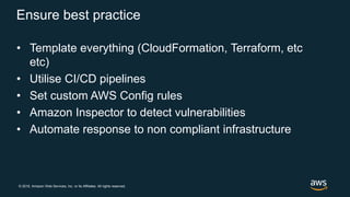 © 2018, Amazon Web Services, Inc. or its Affiliates. All rights reserved.
Ensure best practice
• Template everything (CloudFormation, Terraform, etc
etc)
• Utilise CI/CD pipelines
• Set custom AWS Config rules
• Amazon Inspector to detect vulnerabilities
• Automate response to non compliant infrastructure
 