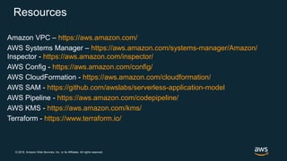 © 2018, Amazon Web Services, Inc. or its Affiliates. All rights reserved.
Resources
Amazon VPC – https://aws.amazon.com/
AWS Systems Manager – https://aws.amazon.com/systems-manager/Amazon/
Inspector - https://aws.amazon.com/inspector/
AWS Config - https://aws.amazon.com/config/
AWS CloudFormation - https://aws.amazon.com/cloudformation/
AWS SAM - https://github.com/awslabs/serverless-application-model
AWS Pipeline - https://aws.amazon.com/codepipeline/
AWS KMS - https://aws.amazon.com/kms/
Terraform - https://www.terraform.io/
 