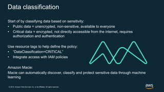 © 2018, Amazon Web Services, Inc. or its Affiliates. All rights reserved.
Data classification
Start of by classifying data based on sensitivity:
• Public data = unencrypted, non-sensitive, available to everyone
• Critical data = encrypted, not directly accessible from the internet, requires
authorization and authentication
Use resource tags to help define the policy:
• “DataClassification=CRITICAL”
• Integrate access with IAM policies
Amazon Macie:
Macie can automatically discover, classify and protect sensitive data through machine
learning
 