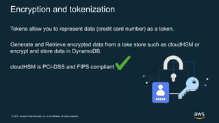 © 2018, Amazon Web Services, Inc. or its Affiliates. All rights reserved.
Encryption and tokenization
Tokens allow you to represent data (credit card number) as a token.
Generate and Retrieve encrypted data from a toke store such as cloudHSM or
encrypt and store data in DynamoDB.
cloudHSM is PCI-DSS and FIPS compliant
 