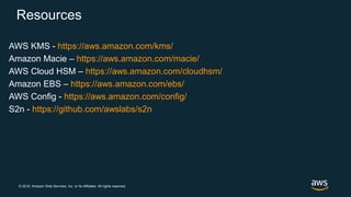 © 2018, Amazon Web Services, Inc. or its Affiliates. All rights reserved.
Resources
AWS KMS - https://aws.amazon.com/kms/
Amazon Macie – https://aws.amazon.com/macie/
AWS Cloud HSM – https://aws.amazon.com/cloudhsm/
Amazon EBS – https://aws.amazon.com/ebs/
AWS Config - https://aws.amazon.com/config/
S2n - https://github.com/awslabs/s2n
 