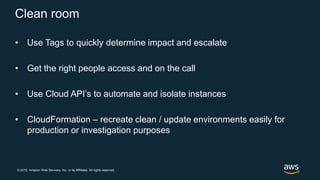 © 2018, Amazon Web Services, Inc. or its Affiliates. All rights reserved.
Clean room
• Use Tags to quickly determine impact and escalate
• Get the right people access and on the call
• Use Cloud API’s to automate and isolate instances
• CloudFormation – recreate clean / update environments easily for
production or investigation purposes
 