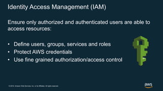 © 2018, Amazon Web Services, Inc. or its Affiliates. All rights reserved.
Identity Access Management (IAM)
Ensure only authorized and authenticated users are able to
access resources:
• Define users, groups, services and roles
• Protect AWS credentials
• Use fine grained authorization/access control
 