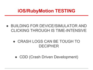 iOS/RubyMotion TESTING
● BUILDING FOR DEVICE/SIMULATOR AND
CLICKING THROUGH IS TIME-INTENSIVE
● CRASH LOGS CAN BE TOUGH TO
DECIPHER
● CDD (Crash Driven Development)
 