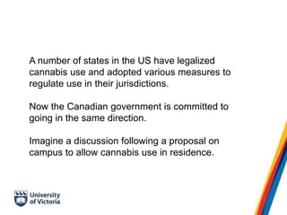 A number of states in the US have legalized
cannabis use and adopted various measures to
regulate use in their jurisdictions.
Now the Canadian government is committed to
going in the same direction.
Imagine a discussion following a proposal on
campus to allow cannabis use in residence.
 