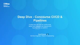 Deep Dive - Concourse CI/CD &
Pipelines
A deep dive into how we continuously
deliver and integrate new features and
bug fixes into our platform
Syed Imam
DevOps Engineer, Platform Engineering
 