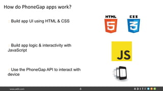 www.aditi.com 8
How do PhoneGap apps work?
Build app UI using HTML & CSS
Build app logic & interactivity with
JavaScript
Use the PhoneGap API to interact with
device
 