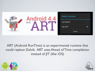 ART (Android RunTime) is an experimental runtime that
could replace Dalvik. ART uses Ahead of Time compilation
instead of JIT (like iOS)

 