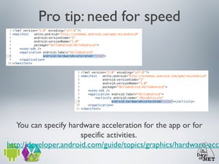Pro tip: need for speed

You can specify hardware acceleration for the app or for
specific activities.
http://developer.android.com/guide/topics/graphics/hardware-acce

 