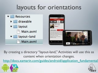 layouts for orientations

By creating a directory “layout-land,” Activities will use this as
content when orientation changes.
http://docs.xamarin.com/guides/android/application_fundamentals

 