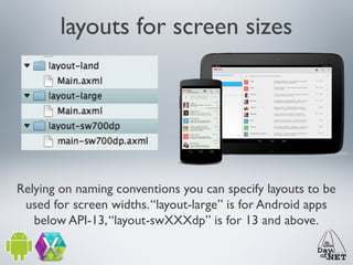 layouts for screen sizes

Relying on naming conventions you can specify layouts to be
used for screen widths. “layout-large” is for Android apps
below API-13, “layout-swXXXdp” is for 13 and above.

 