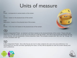 Units of measure
px

Pixels - corresponds to actual pixels on the screen.

in

Inches - based on the physical size of the screen.

mm

Millimeters - based on the physical size of the screen.

pt

Points - 1/72 of an inch based on the physical size of the screen.

dp

Density-independent Pixels - an abstract unit that is based on the physical density of the screen. These units are
relative to a 160 dpi screen, so one dp is one pixel on a 160 dpi screen. The ratio of dp-to-pixel will change with the
screen density, but not necessarily in direct proportion. Note: The compiler accepts both "dip" and "dp", though "dp"
is more consistent with "sp".

sp

Scale-independent Pixels - this is like the dp unit, but it is also scaled by the user's font size preference. It is
recommend you use this unit when specifying font sizes, so they will be adjusted for both the screen density and
user's preference.

 